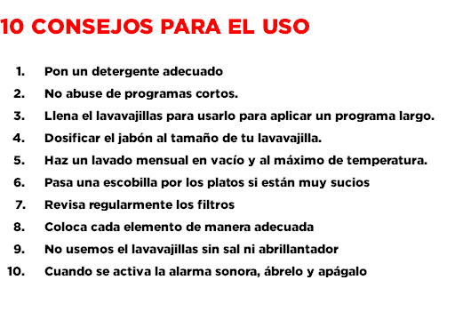  10 consejos para el uso Pon un detergente adecuado No abuse de programas cortos. Llena el lavavajillas para usarlo para aplicar un programa largo. Dosificar el jabón al tamaño de tu lavavajilla. Haz un lavado mensual en vacío y al máximo de temperatura. Pasa una escobilla por los platos si están muy sucios Revisa regularmente los filtros Coloca cada elemento de manera adecuada No usemos el lavavajillas sin sal ni abrillantador Cuando se activa la alarma sonora, ábrelo y apágalo 